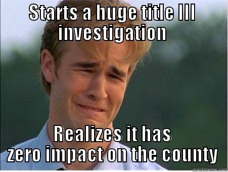 STARTS A HUGE TITLE III INVESTIGATION REALIZES IT HAS ZERO IMPACT ON THE COUNTY 1990s Problems