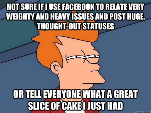 NOt sure if I use facebook to relate very weighty and heavy issues and post huge, thought-out statuses Or tell everyone what a great slice of cake I just had  Futurama Fry