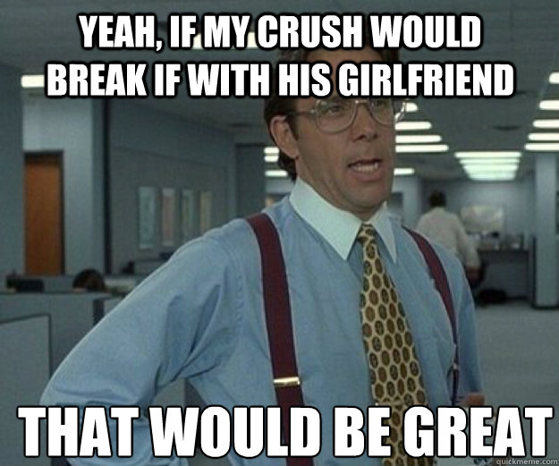 Yeah, if my crush would break if with his girlfriend THAT WOULD BE GREAT  that would be great