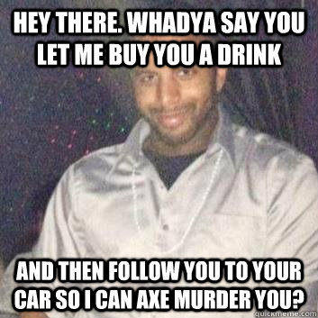 Hey there. Whadya say you let me buy you a drink  and then follow you to your car so I can axe murder you?  Creepy Club Corner Guy