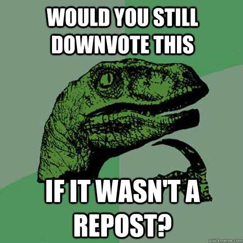 would you still downvote this if it wasn't a repost?  Philosoraptor