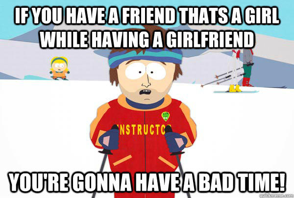 If you have a friend thats a girl while having a girlfriend You're gonna have a bad time!  