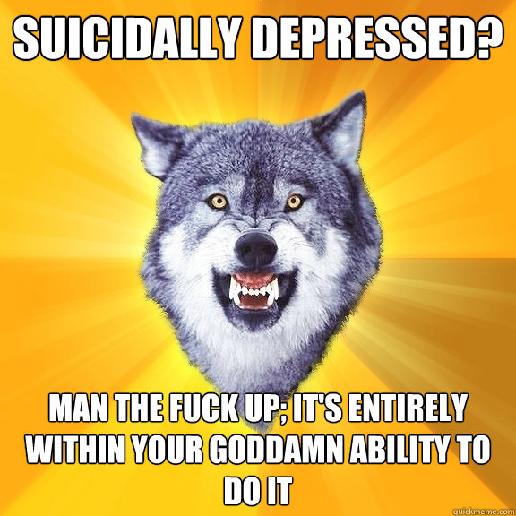 Suicidally depressed? Man the fuck up; it's entirely within your goddamn ability to do it  Courage Wolf