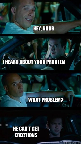 Hey, noob I heard about your problem What problem? He can't get erections  Fast and Furious