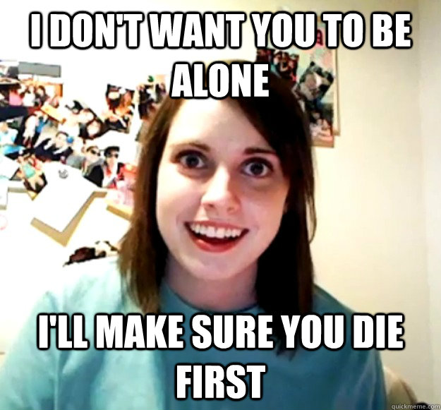 I don't want you to be alone I'll make sure you die first  Overly Attached Girlfriend