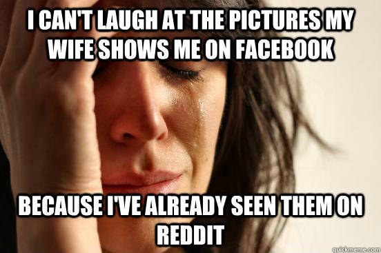 I can't laugh at the pictures my wife shows me on facebook Because I've already seen them on reddit  First World Problems