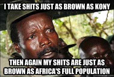 I take shits just as brown as kony then again my shits are just as brown as africa's full population  Kony