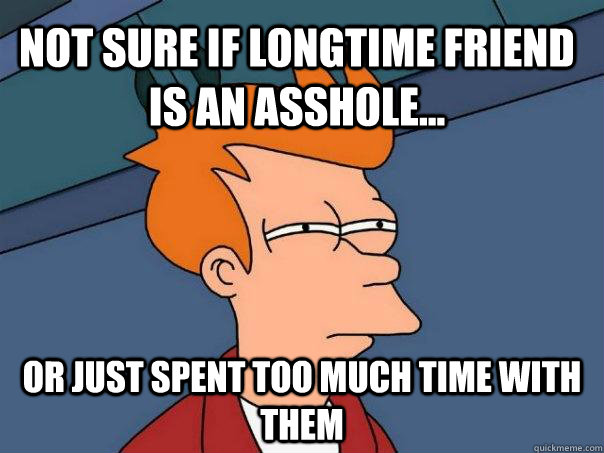 Not sure if longtime friend is an asshole... Or just spent too much time with them  Futurama Fry