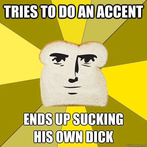 Tries to do an accent ends up sucking 
his own dick  Breadfriend