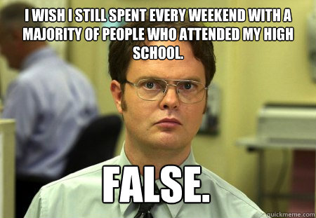 I wish I still spent every weekend with a majority of people who attended my high school. False.  Dwight