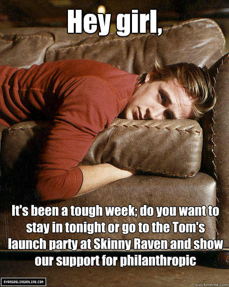 Hey girl,
 It's been a tough week; do you want to stay in tonight or go to the Tom's launch party at Skinny Raven and show our support for philanthropic businesses  Ryan Gosling Hey Girl