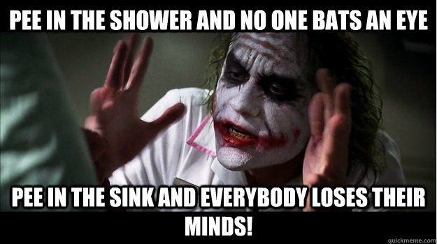 pee in the shower and no one bats an eye pee in the sink and EVERYBODY LOSES THeir minds!  Joker Mind Loss