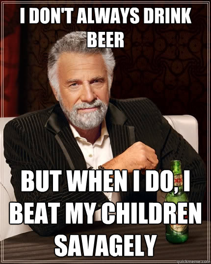 I don't always drink beer But when I do, i beat my children savagely  The Most Interesting Man In The World