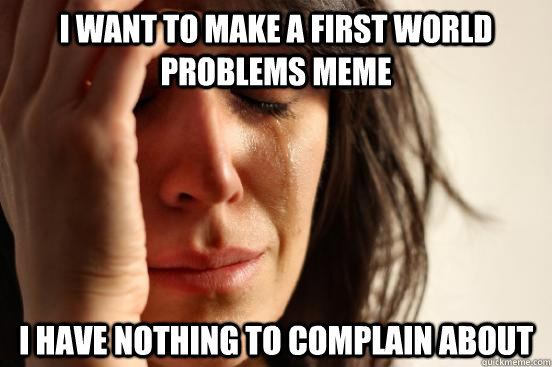 I want to make a first world problems meme I have nothing to complain about   First World Problems