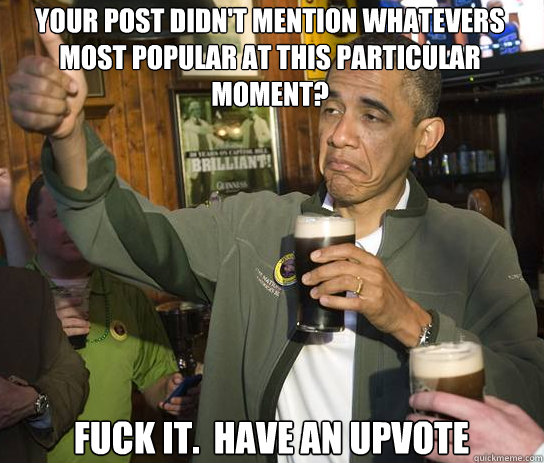 YOUR POST DIDN'T MENTION WHATEVERS MOST POPULAR AT THIS PARTICULAR MOMENT? Fuck it.  Have an upvote  Upvoting Obama