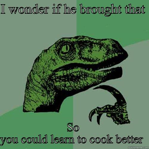 I WONDER IF HE BROUGHT THAT  SO YOU COULD LEARN TO COOK BETTER  Philosoraptor