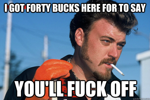 I got forty bucks here for to say you'll fuck off  Ricky Trailer Park Boys