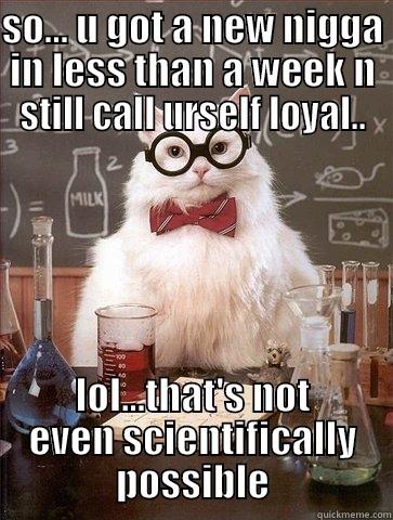 SO... U GOT A NEW NIGGA IN LESS THAN A WEEK N STILL CALL URSELF LOYAL.. LOL...THAT'S NOT EVEN SCIENTIFICALLY POSSIBLE Chemistry Cat