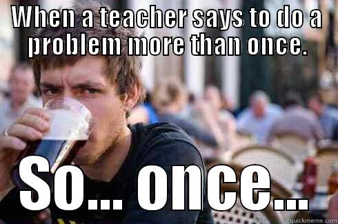 WHEN A TEACHER SAYS TO DO A PROBLEM MORE THAN ONCE. SO... ONCE... Lazy College Senior