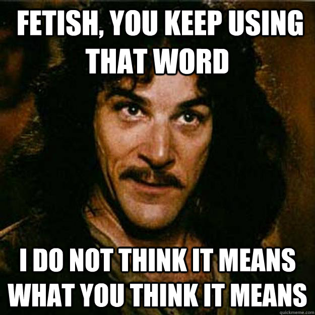  fetish, You keep using that word I do not think it means what you think it means  Inigo Montoya