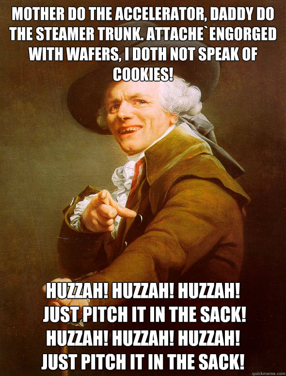 Mother Do the accelerator, Daddy do the steamer trunk. Attache`engorged with wafers, I doth not speak of cookies! huzzah! huzzah! huzzah!
 Just pitch it in the sack! 
huzzah! huzzah! huzzah! 
Just pitch it in the sack!   Joseph Ducreux