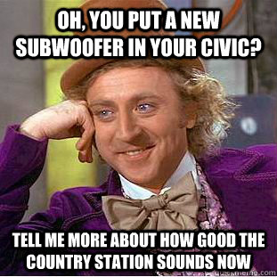 Oh, you put a new subwoofer in your Civic? Tell me more about how good the country station sounds now  Condescending Wonka