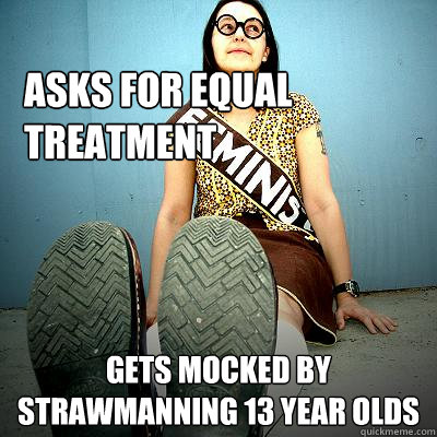 Asks for equal treatment  gets mocked by strawmanning 13 year olds  Typical Feminist