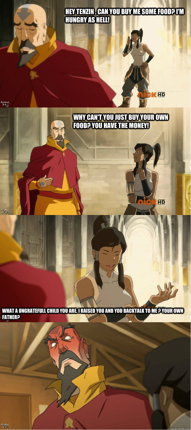 Hey Tenzin , Can you buy me some food? I'm hungry as hell! Why can't you just buy your own food? You have the money! What a ungratefull child you are. I raised you and you backtalk to me ? your own Father?  Cheeky Korra