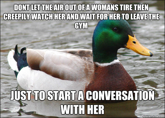 dont let the air out of a womans tire then creepily watch her and wait for her to leave the gym just to start a conversation with her  Actual Advice Mallard