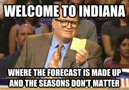 WELCOME to Indiana where the forecast is made up and the seasons don't matter  Whose Line