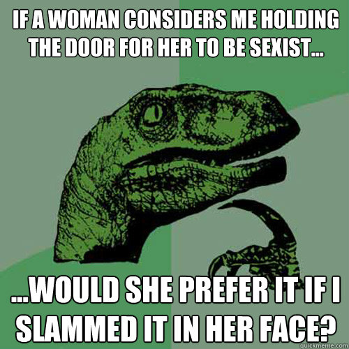 If a woman considers me holding the door for her to be sexist... ...would she prefer it if i slammed it in her face? - If a woman considers me holding the door for her to be sexist... ...would she prefer it if i slammed it in her face?  Philosoraptor