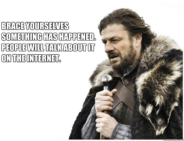 Brace yourselves
Something has happened. People will talk about it on the internet.  Imminent Ned