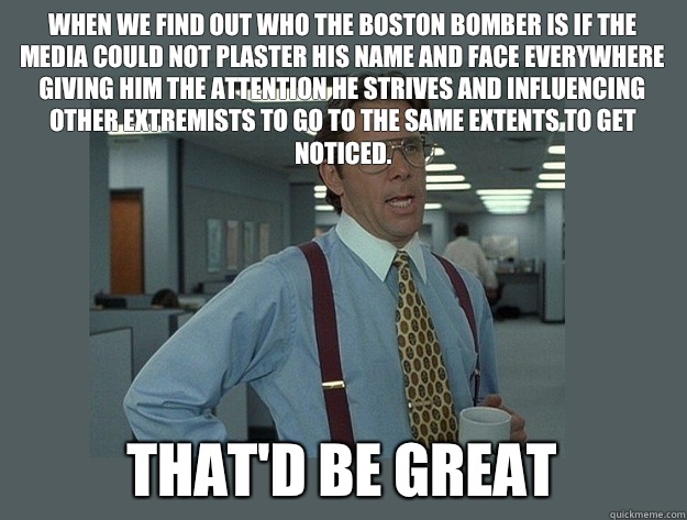 When we find out who the Boston Bomber is if the media could not plaster his name and face everywhere giving him the attention he strives and influencing other extremists to go to the same extents to get noticed. That'd be great  