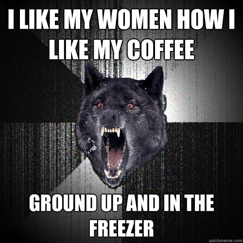 i like my women how i like my coffee ground up and in the freezer  Insanity Wolf