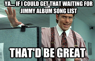 ya.... if i could get that waiting for jimmy album song list that'd be great - ya.... if i could get that waiting for jimmy album song list that'd be great  Office Space