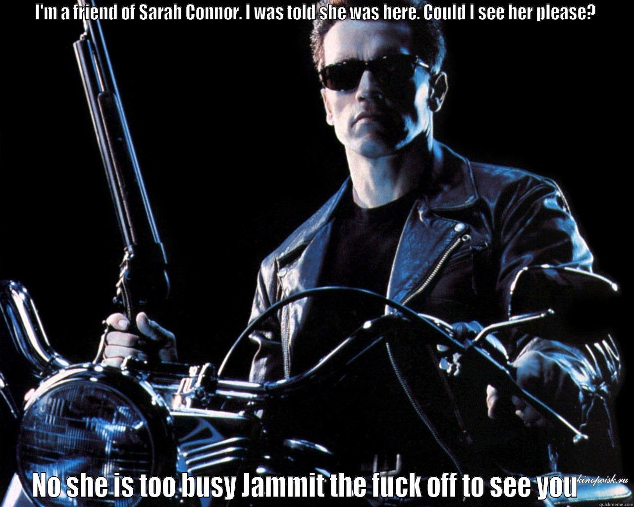 Jammit off bby -  I'M A FRIEND OF SARAH CONNOR. I WAS TOLD SHE WAS HERE. COULD I SEE HER PLEASE?  NO SHE IS TOO BUSY JAMMIT THE FUCK OFF TO SEE YOU     Misc