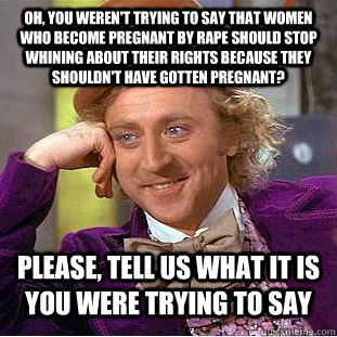 Oh, you weren't trying to say that women who become pregnant by rape should stop whining about their rights because they shouldn't have gotten pregnant? Please, tell us what it is you were trying to say - Oh, you weren't trying to say that women who become pregnant by rape should stop whining about their rights because they shouldn't have gotten pregnant? Please, tell us what it is you were trying to say  Condescending Wonka