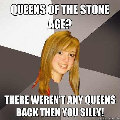 Queens of the stone age? There weren't any queens back then you silly!  Musically Oblivious 8th Grader