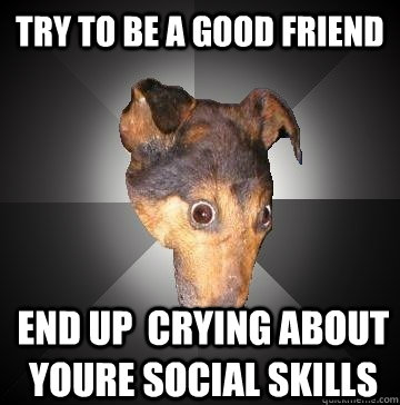 Try to be a good friend End up  crying about youre social skills  Depression Dog