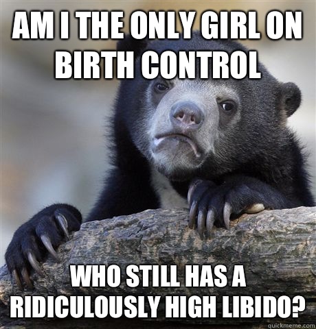 Am I the only girl on birth control who still has a ridiculously high libido?  Confession Bear