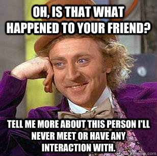 Oh, is that what happened to your friend? Tell me more about this person I'll never meet or have any interaction with.  Condescending Wonka