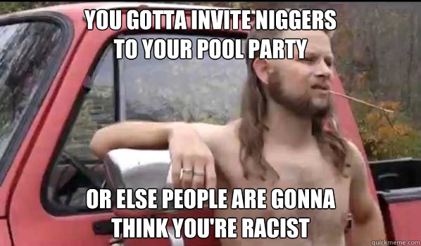 You gotta invite niggers
to your pool party or else people are gonna 
think you're racist  Almost Politically Correct Redneck