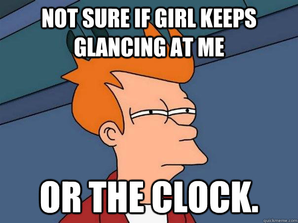 Not sure if girl keeps glancing at me Or the clock.  Futurama Fry