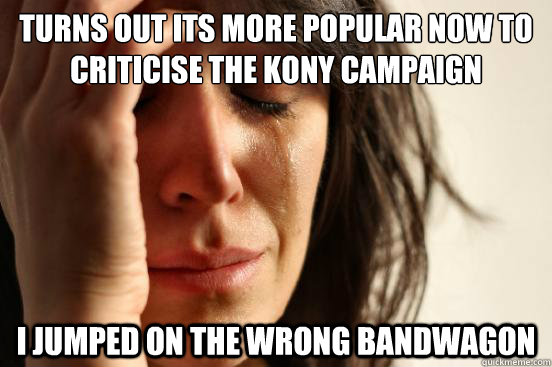 Turns out its more popular now to criticise the Kony campaign I jumped on the wrong bandwagon  First World Problems