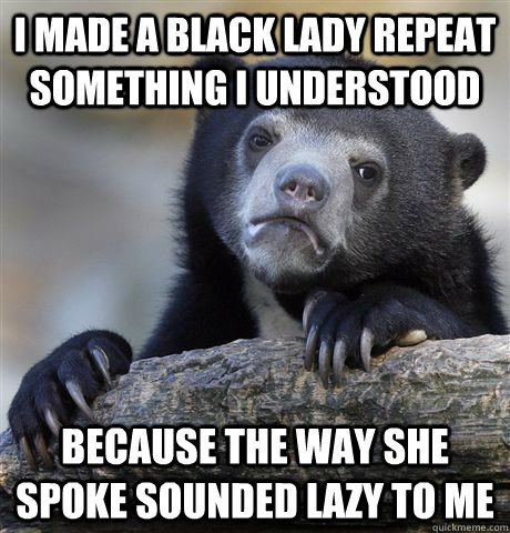 I made a black lady repeat something I understood Because the way she spoke sounded lazy to me - I made a black lady repeat something I understood Because the way she spoke sounded lazy to me  Confession Bear