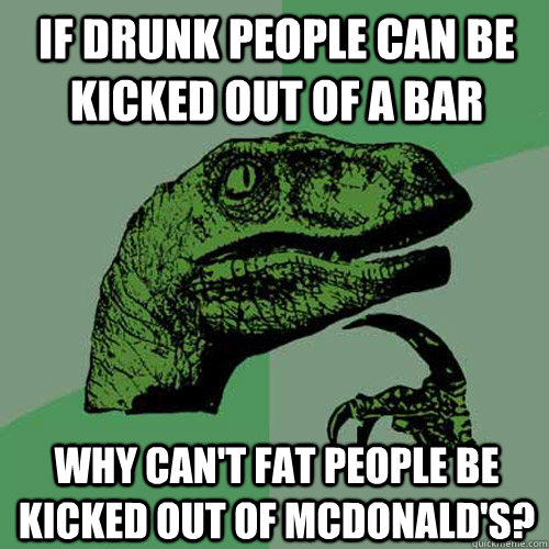 If drunk people can be kicked out of a bar  Why can't fat people be kicked out of McDonald's?  Philosoraptor