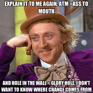 EXPLAIN IT TO ME AGAIN. ATM =ASS TO MOUTH AND HOLE IN THE WALL = GLORY HOLE, I DON'T WANT TO KNOW WHERE CHANGE COMES FROM  Condescending Wonka