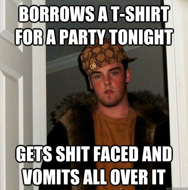 Borrows a t-shirt for a party tonight gets shit faced and vomits all over it  Scumbag Steve