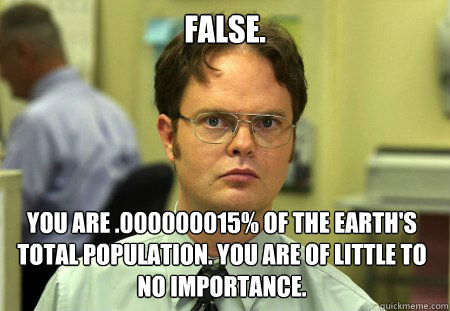 false. You are .000000015% of the Earth's total population. You are of little to no importance.  Dwight