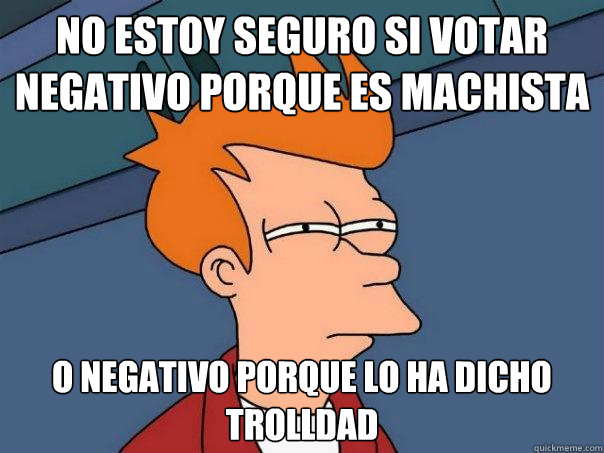 No estoy seguro si votar negativo porque es machista o negativo porque lo ha dicho trolldad  Futurama Fry